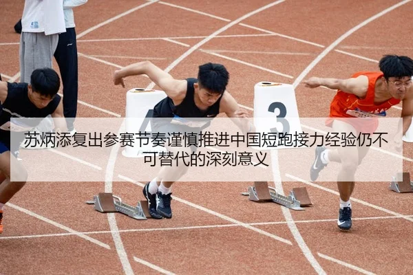 苏炳添复出参赛节奏谨慎推进中国短跑接力经验仍不可替代的深刻意义
