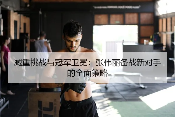 减重挑战与冠军卫冕：张伟丽备战新对手的全面策略