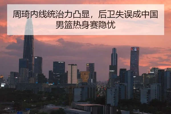 周琦内线统治力凸显，后卫失误成中国男篮热身赛隐忧