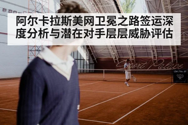 阿尔卡拉斯美网卫冕之路签运深度分析与潜在对手层层威胁评估
